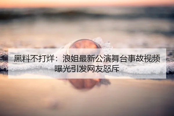 黑料不打烊：浪姐最新公演舞台事故视频曝光引发网友怒斥